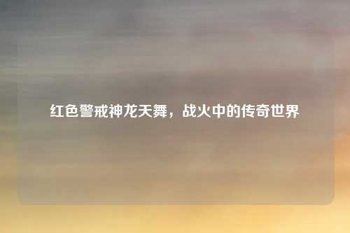 红色警戒神龙天舞，战火中的传奇世界