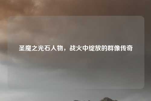 圣魔之光石人物,战火中绽放的群像传奇