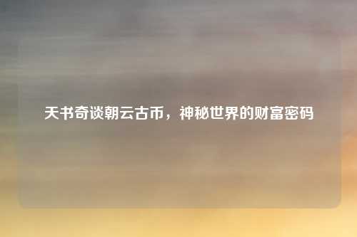 天书奇谈朝云古币，神秘世界的财富密码