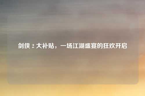 剑侠 2 大补贴，一场江湖盛宴的狂欢开启