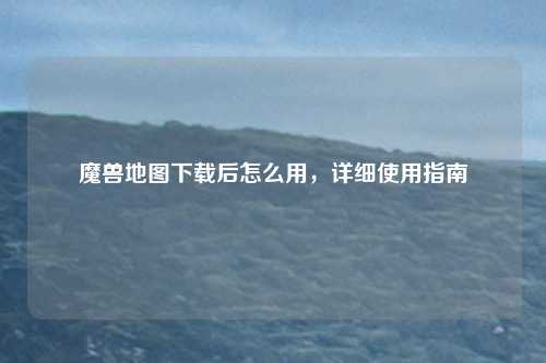 魔兽地图下载后怎么用，详细使用指南