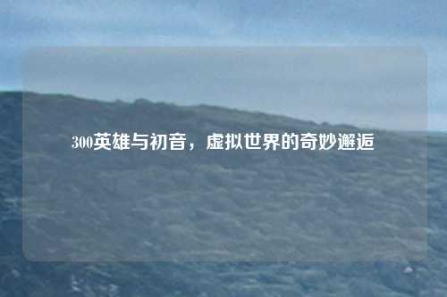 300英雄与初音,虚拟世界的奇妙邂逅