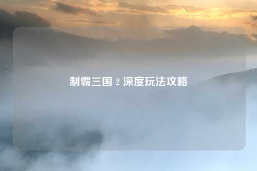 制霸三国 2 深度玩法攻略