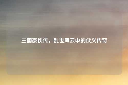 三国豪侠传，乱世风云中的侠义传奇