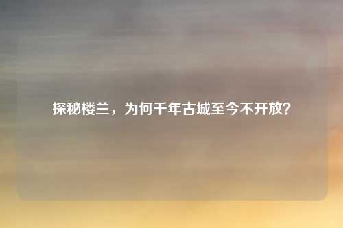 探秘楼兰，为何千年古城至今不开放？