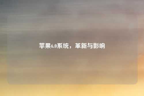 苹果6.0系统,革新与影响
