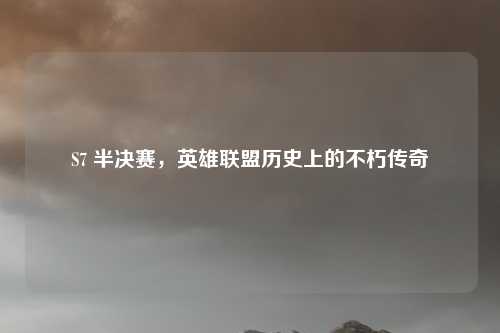 S7 半决赛,英雄联盟历史上的不朽传奇
