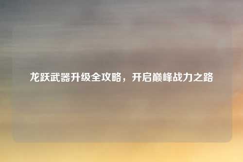 龙跃武器升级全攻略，开启巅峰战力之路