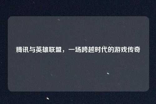 腾讯与英雄联盟，一场跨越时代的游戏传奇