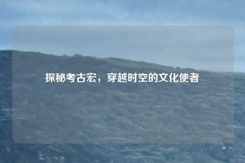 探秘考古宏，穿越时空的文化使者