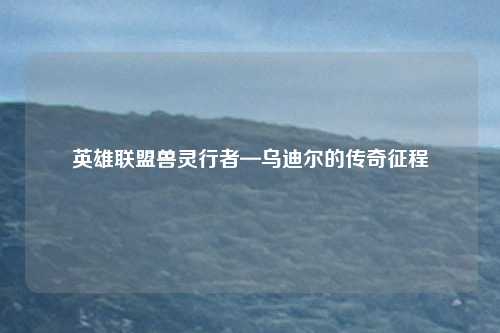 英雄联盟兽灵行者—乌迪尔的传奇征程