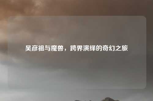 吴彦祖与魔兽，跨界演绎的奇幻之旅