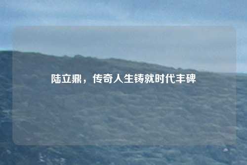 陆立鼎，传奇人生铸就时代丰碑