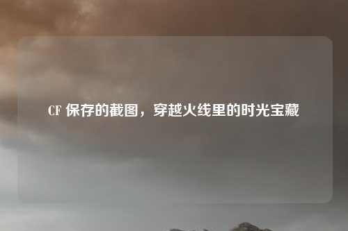 CF 保存的截图,穿越火线里的时光宝藏