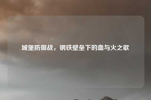 城堡防御战,钢铁壁垒下的血与火之歌