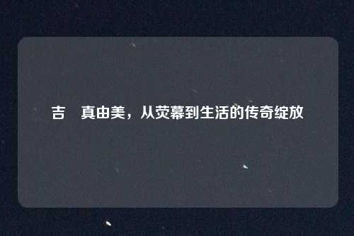 吉沢真由美，从荧幕到生活的传奇绽放