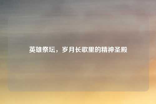 英雄祭坛，岁月长歌里的精神圣殿