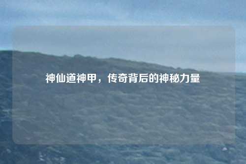 神仙道神甲，传奇背后的神秘力量