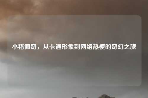 小猪佩奇，从卡通形象到网络热梗的奇幻之旅