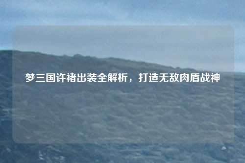 梦三国许褚出装全解析，打造无敌肉盾战神