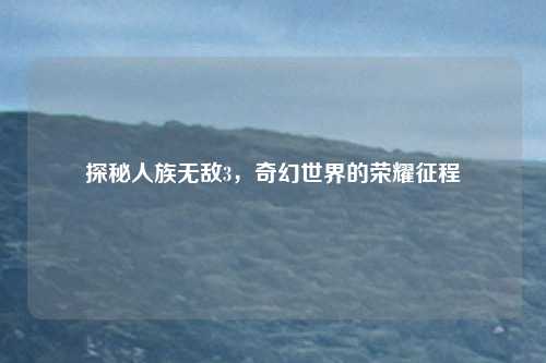 探秘人族无敌3，奇幻世界的荣耀征程