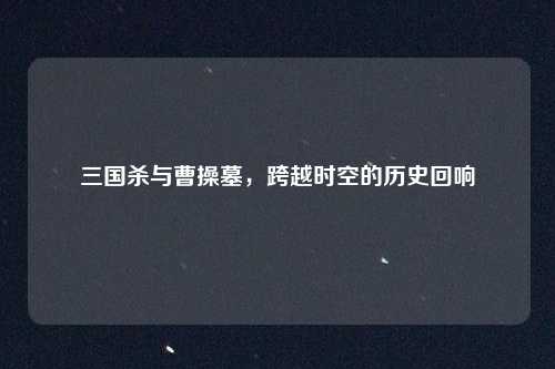 三国杀与曹操墓，跨越时空的历史回响