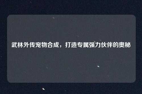 武林外传宠物合成,打造专属强力伙伴的奥秘