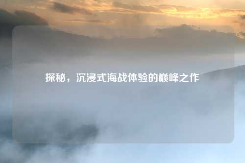 探秘,沉浸式海战体验的巅峰之作