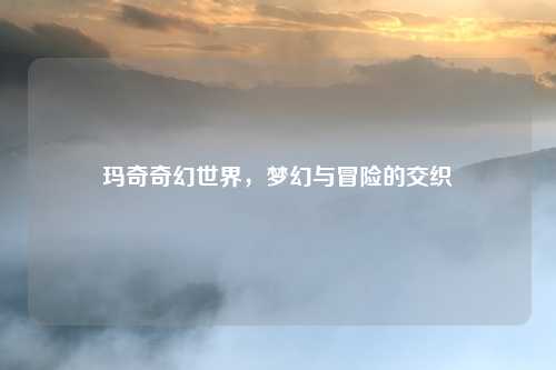 玛奇奇幻世界,梦幻与冒险的交织