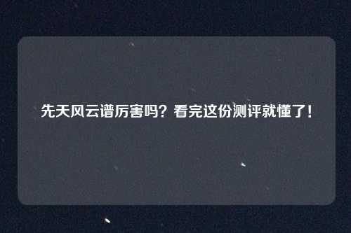 先天风云谱厉害吗？看完这份测评就懂了！