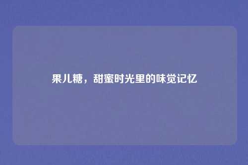 果儿糖，甜蜜时光里的味觉记忆