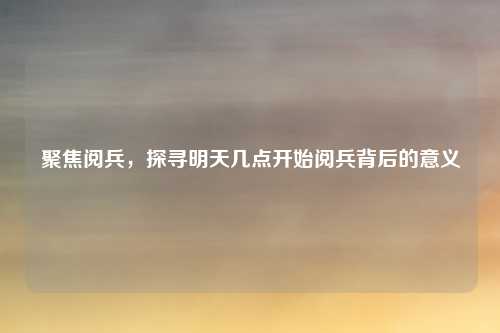 聚焦阅兵,探寻明天几点开始阅兵背后的意义