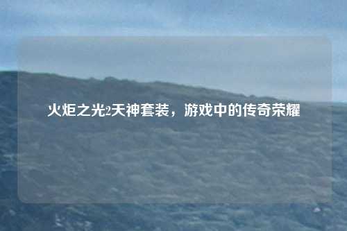 火炬之光2天神套装，游戏中的传奇荣耀