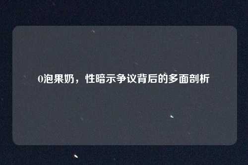 O泡果奶,性暗示争议背后的多面剖析