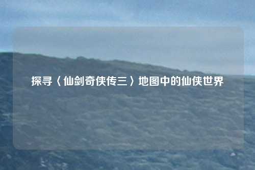 探寻〈仙剑奇侠传三〉地图中的仙侠世界