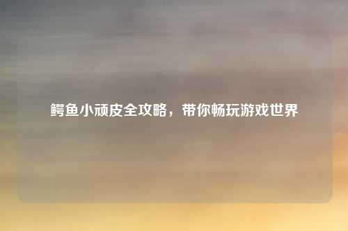 鳄鱼小顽皮全攻略，带你畅玩游戏世界