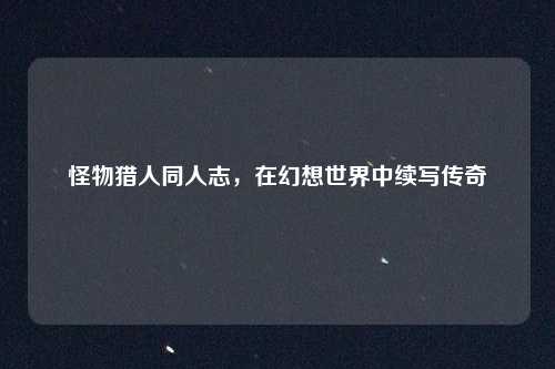 怪物猎人同人志,在幻想世界中续写传奇