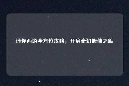 迷你西游全方位攻略,开启奇幻修仙之旅