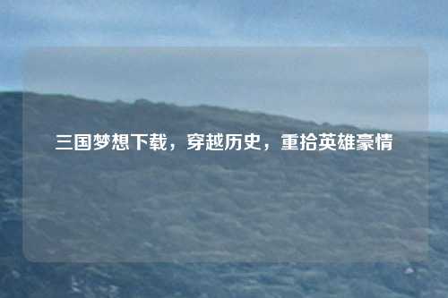 三国梦想下载，穿越历史，重拾英雄豪情