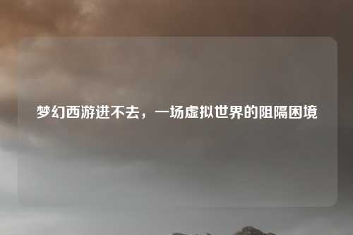 梦幻西游进不去,一场虚拟世界的阻隔困境