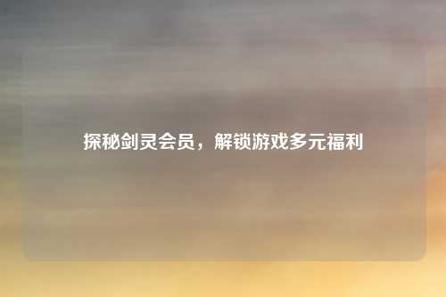 探秘剑灵会员，解锁游戏多元福利