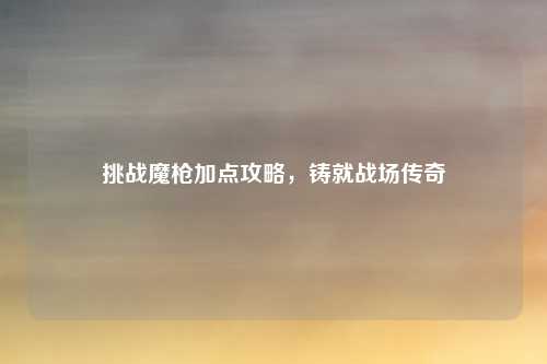 挑战魔枪加点攻略,铸就战场传奇