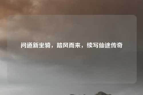 问道新坐骑，踏风而来，续写仙途传奇