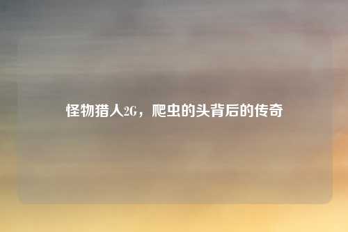 怪物猎人2G，爬虫的头背后的传奇