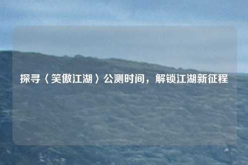 探寻〈笑傲江湖〉公测时间，解锁江湖新征程