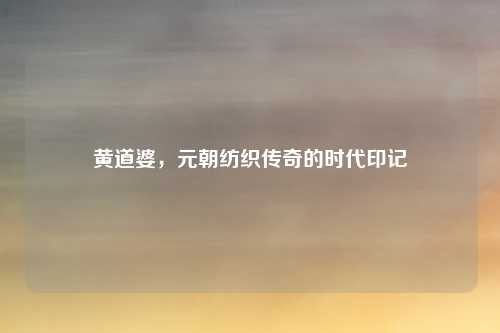 黄道婆，元朝纺织传奇的时代印记