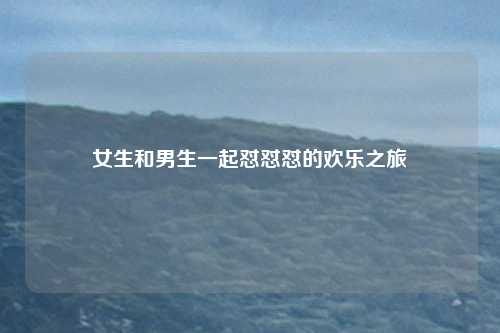 女生和男生一起怼怼怼的欢乐之旅