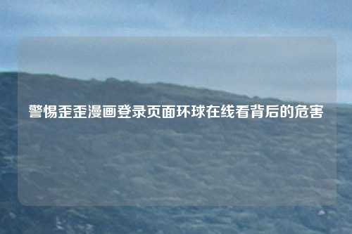 警惕歪歪漫画登录页面环球在线看背后的危害