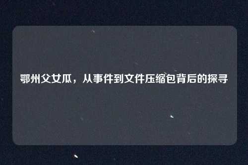 鄂州父女瓜，从事件到文件压缩包背后的探寻