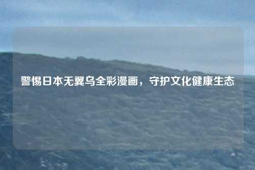 警惕日本无翼乌全彩漫画，守护文化健康生态